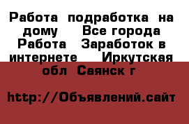 Работа (подработка) на дому   - Все города Работа » Заработок в интернете   . Иркутская обл.,Саянск г.